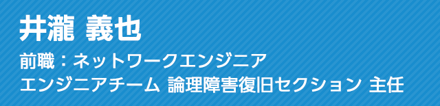 井瀧 義也 前職：ネットワークエンジニア エンジニアチーム 論理障害復旧セクション 主任