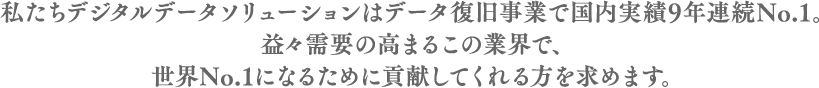 私たちデジタルデータソリューションはデータ復旧事業で国内実績9年連続No.1。益々需要の高まるこの業界で、世界No.1になるために貢献してくれる方を求めます。