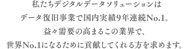 私たちデジタルデータソリューションはデータ復旧事業で国内実績9年連続No.1。益々需要の高まるこの業界で、世界No.1になるために貢献してくれる方を求めます。