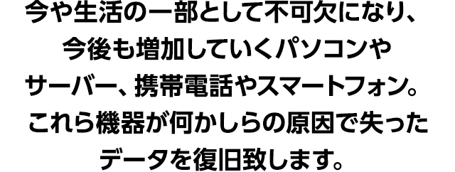 今や生活の一部として不可欠になり、今後も増加していくパソコンやサーバー、携帯電話やスマートフォン。これら機器が何かしらの原因で失ったデータを復旧致します。