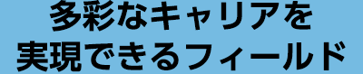 多彩なキャリアを 実現できるフィールド 